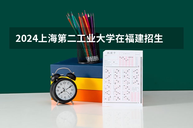 2024上海第二工业大学在福建招生计划表