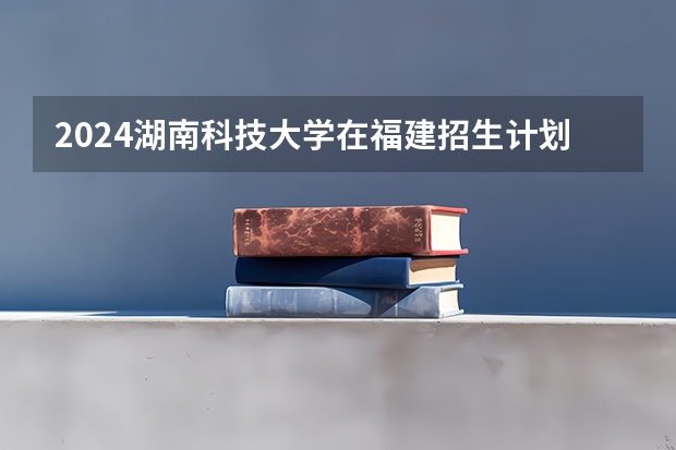 2024湖南科技大学在福建招生计划表