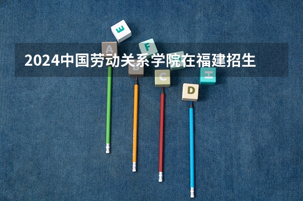 2024中国劳动关系学院在福建招生计划表
