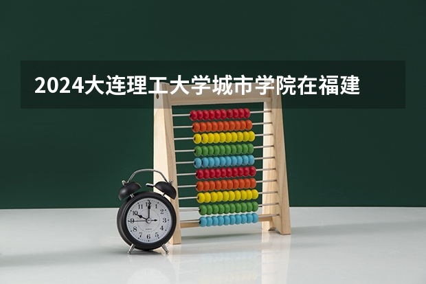 2024大连理工大学城市学院在福建招生计划表