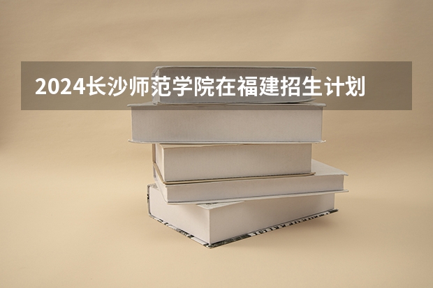 2024长沙师范学院在福建招生计划表