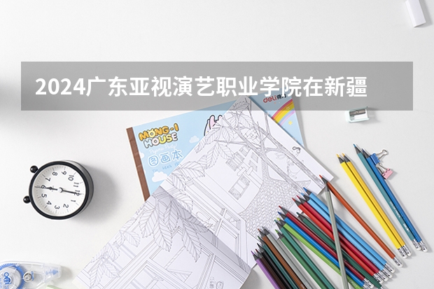 2024广东亚视演艺职业学院在新疆招生计划表