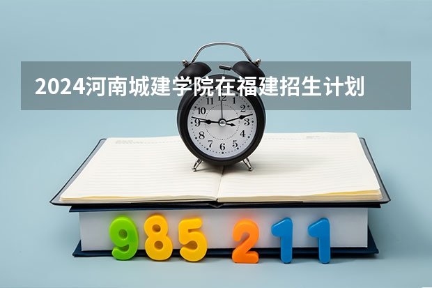 2024河南城建学院在福建招生计划表