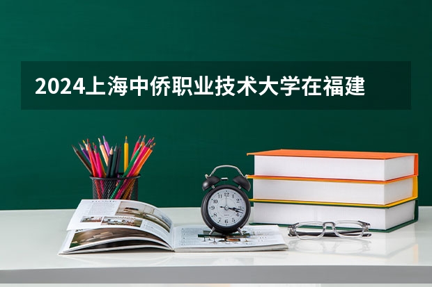 2024上海中侨职业技术大学在福建招生计划表