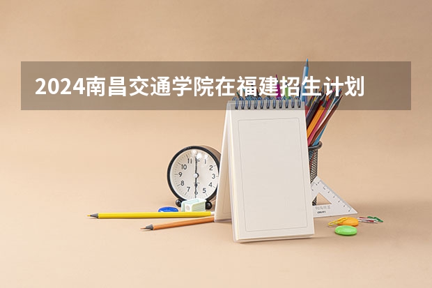 2024南昌交通学院在福建招生计划表