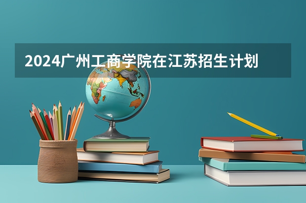 2024广州工商学院在江苏招生计划表