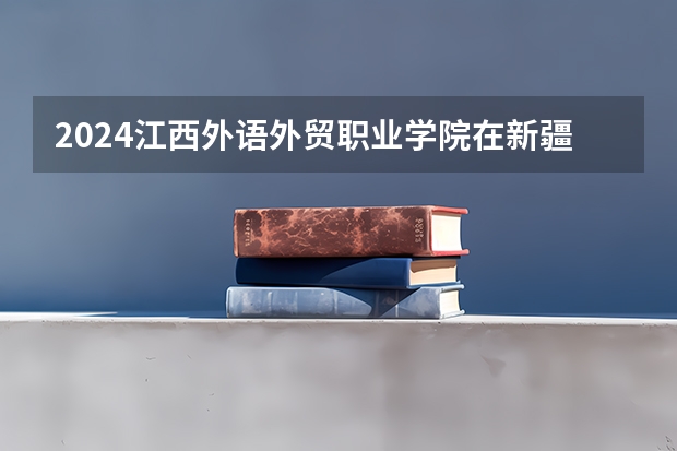 2024江西外语外贸职业学院在新疆招生计划表