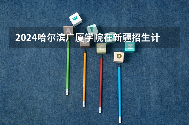 2024哈尔滨广厦学院在新疆招生计划表