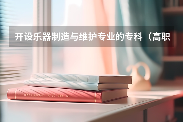 开设乐器制造与维护专业的专科（高职）类大学有哪些