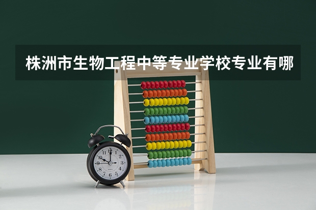株洲市生物工程中等专业学校专业有哪些?专业介绍