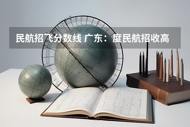 民航招飞分数线 广东：度民航招收高中毕业生飞行学员工作通知