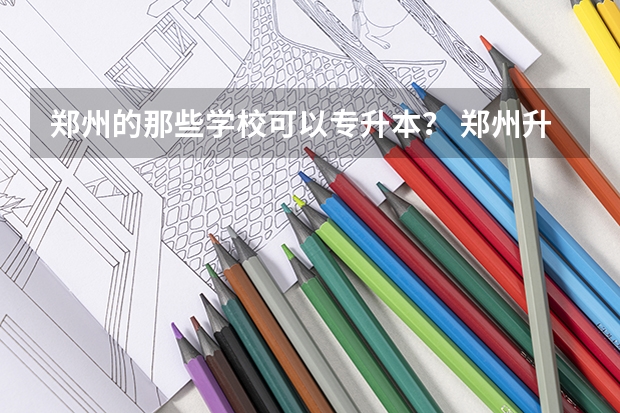 郑州的那些学校可以专升本？ 郑州升达经贸管理学院的院系设置