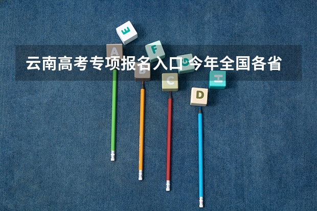 云南高考专项报名入口 今年全国各省的高考志愿填报时间是几号？
