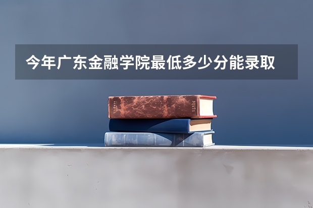 今年广东金融学院最低多少分能录取 广东历年录取分数线