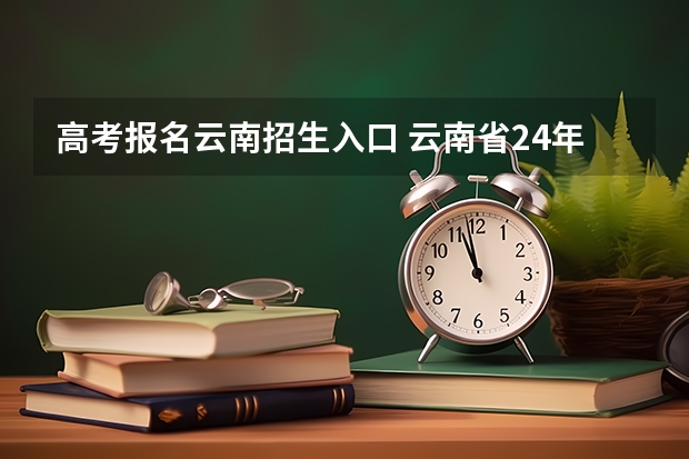 高考报名云南招生入口 云南省24年高考报名时间