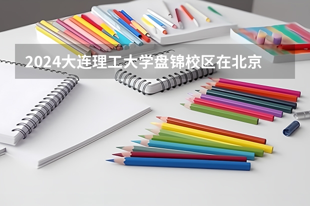 2024大连理工大学盘锦校区在北京高考专业招生计划人数预测