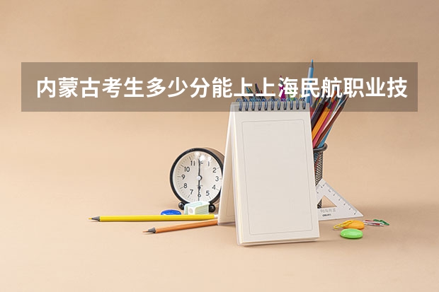 内蒙古考生多少分能上上海民航职业技术学院