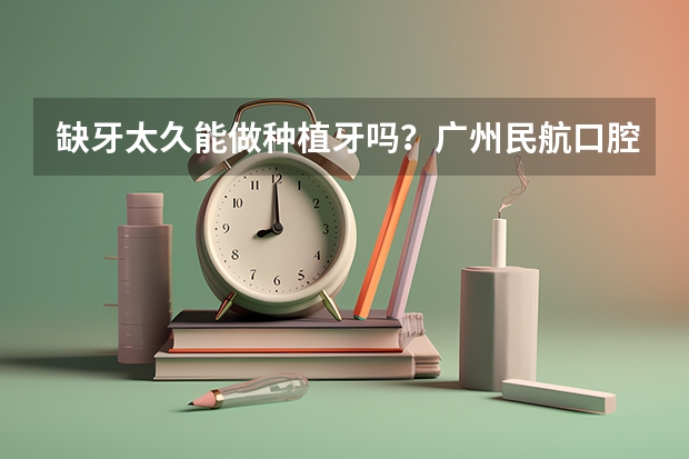 缺牙太久能做种植牙吗?广州民航口腔种牙技术怎么样