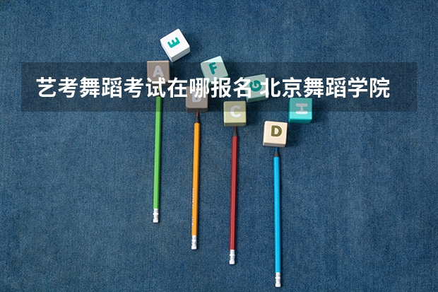 艺考舞蹈考试在哪报名 北京舞蹈学院舞蹈艺考时间