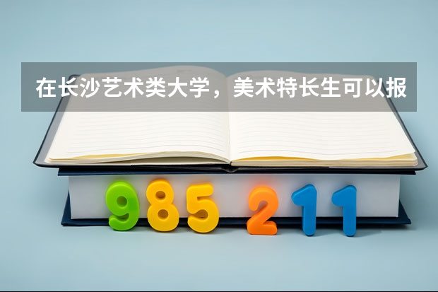 在长沙艺术类大学,美术特长生可以报考的有哪些?
