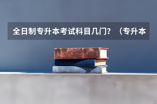 全日制专升本考试科目几门?(专升本考试时间?)