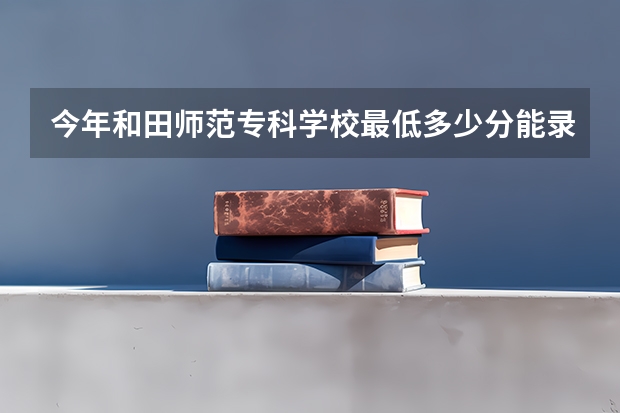 今年和田师范专科学校最低多少分能录取 新疆历年录取分数线